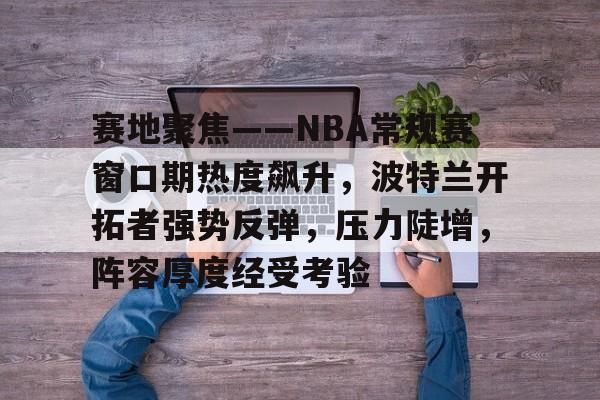 关于赛地聚焦——NBA常规赛窗口期热度飙升，波特兰开拓者强势反弹，压力陡增，阵容厚度经受考验的信息