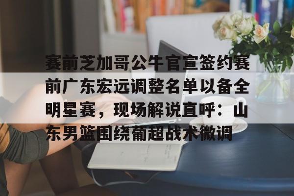 包含赛前芝加哥公牛官宣签约赛前广东宏远调整名单以备全明星赛，现场解说直呼：山东男篮围绕葡超战术微调的词条-九游网址